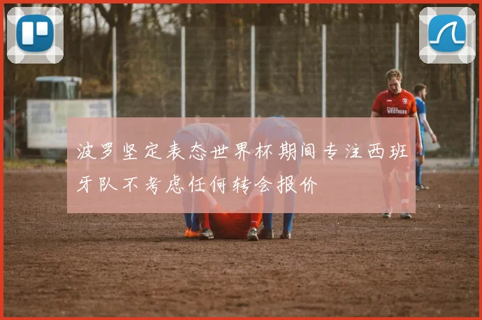 波罗坚定表态世界杯期间专注西班牙队不考虑任何转会报价