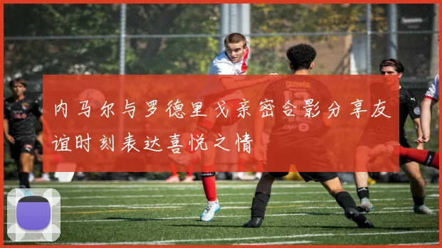 内马尔与罗德里戈亲密合影分享友谊时刻表达喜悦之情