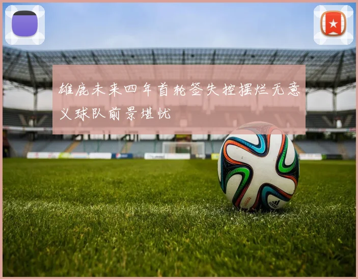 雄鹿未来四年首轮签失控摆烂无意义球队前景堪忧