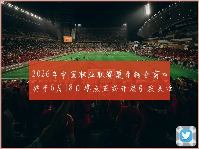 2026年中国职业联赛夏季转会窗口将于6月18日零点正式开启引发关注