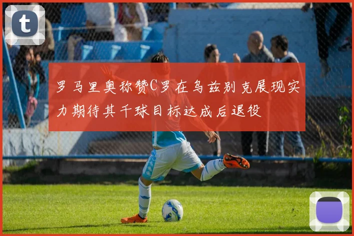 罗马里奥称赞C罗在乌兹别克展现实力期待其千球目标达成后退役