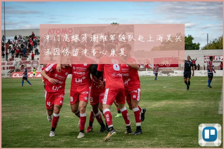 津门虎球员谢维军随队赴上海吴兴涵因伤留津专心康复