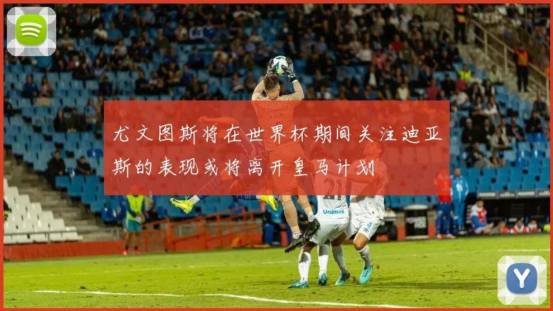 尤文图斯将在世界杯期间关注迪亚斯的表现或将离开皇马计划