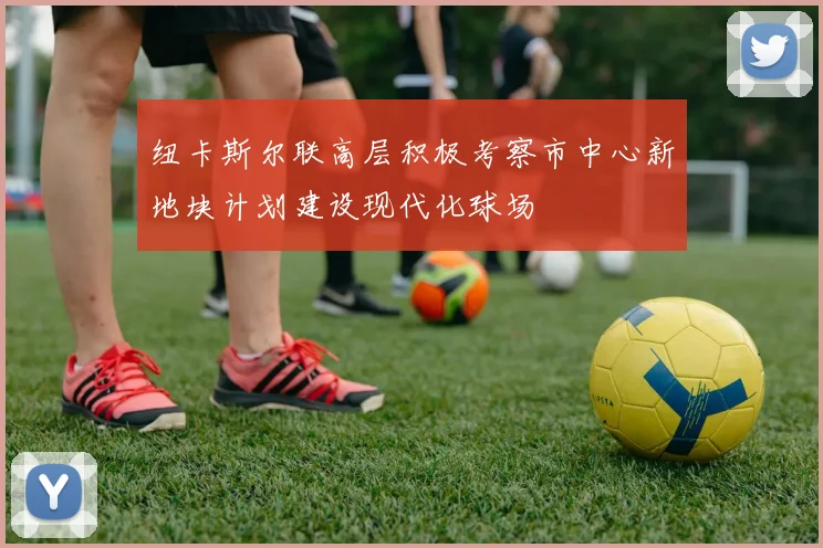 纽卡斯尔联高层积极考察市中心新地块计划建设现代化球场