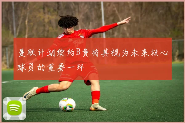 曼联计划续约B费将其视为未来核心球员的重要一环