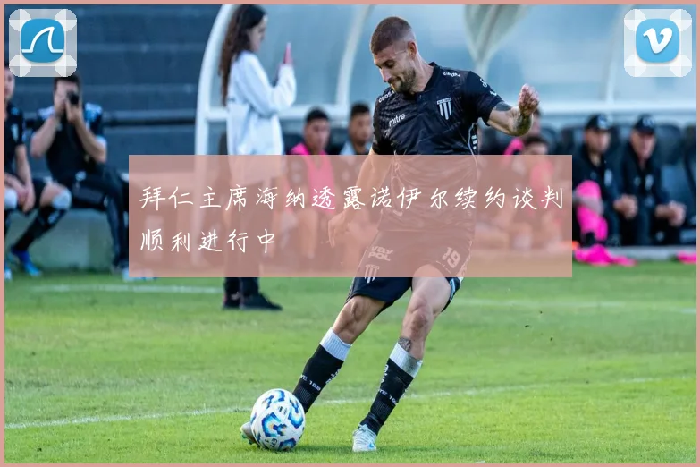 拜仁主席海纳透露诺伊尔续约谈判顺利进行中