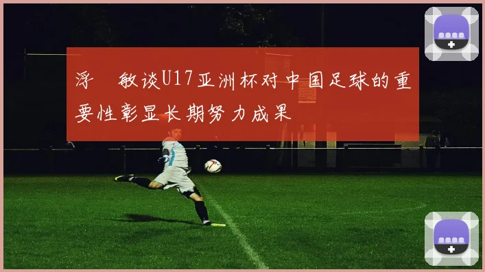 浮嶋敏谈U17亚洲杯对中国足球的重要性彰显长期努力成果