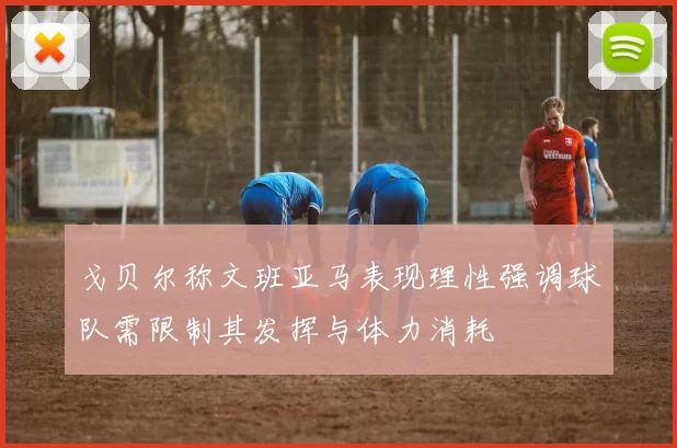 戈贝尔称文班亚马表现理性强调球队需限制其发挥与体力消耗