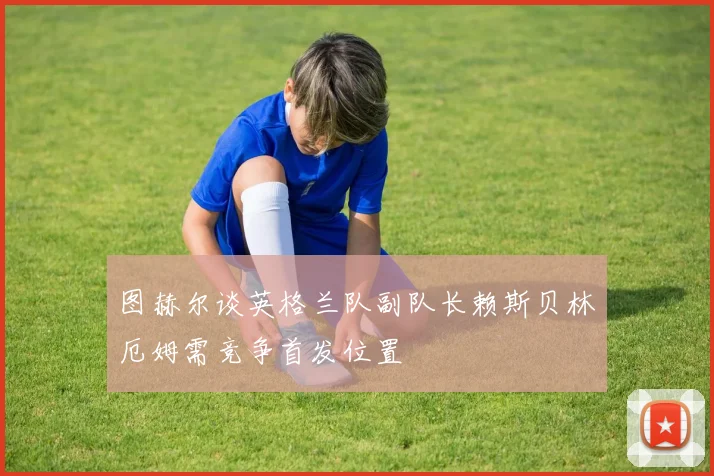 图赫尔谈英格兰队副队长赖斯贝林厄姆需竞争首发位置