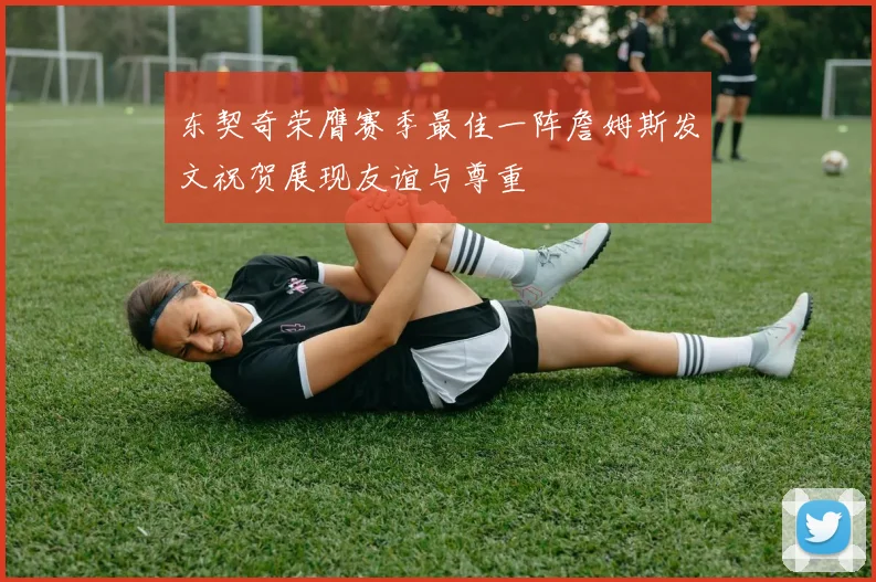 东契奇荣膺赛季最佳一阵詹姆斯发文祝贺展现友谊与尊重