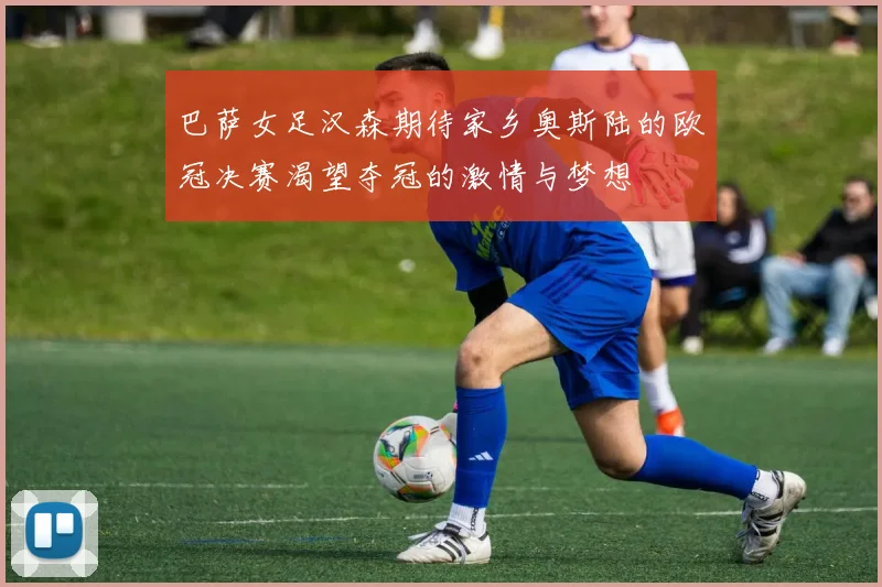 巴萨女足汉森期待家乡奥斯陆的欧冠决赛渴望夺冠的激情与梦想