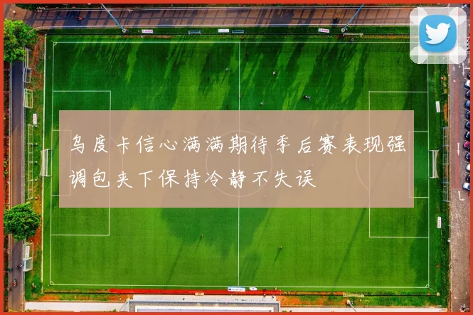 乌度卡信心满满期待季后赛表现强调包夹下保持冷静不失误